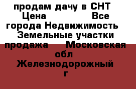 продам дачу в СНТ › Цена ­ 500 000 - Все города Недвижимость » Земельные участки продажа   . Московская обл.,Железнодорожный г.